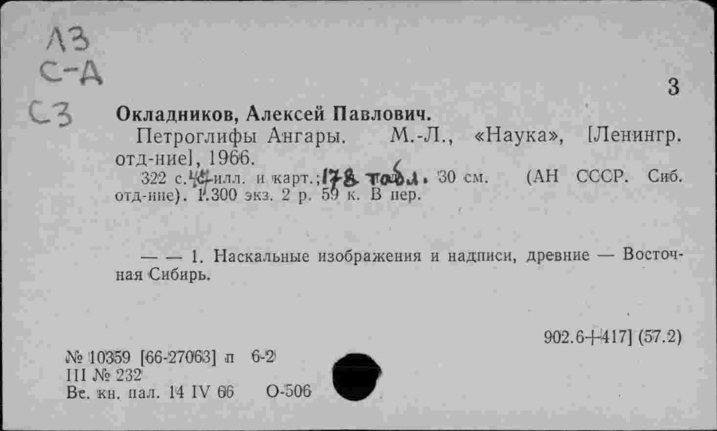 ﻿A3
C-Д
СЗ
Окладников, Алексей Павлович.
Петроглифы Ангары.	М.-Л., «Наука», [Ленингр.
отд-ние], 1966.	(
-------1. Наскальные изображения и надписи, древние — Восточная Сибирь.
№ 10359 [66-27063] п 6-2>
III № 232
Be. 'кн. пал. 14 IV 06	0-506
902.6-Н417] (57.2)